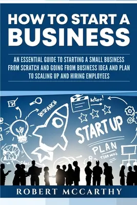 Cómo crear una empresa: Una guía esencial para crear una pequeña empresa desde cero y pasar de la idea y el plan de negocio a la ampliación y el h - How to Start a Business: An Essential Guide to Starting a Small Business from Scratch and Going from Business Idea and Plan to Scaling Up and H