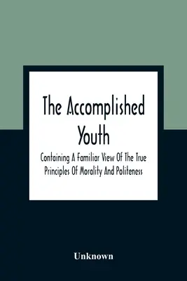 The Accomplished Youth: Contiene una visión familiar de los verdaderos principios de la moralidad y la cortesía - The Accomplished Youth: Containing A Familiar View Of The True Principles Of Morality And Politeness