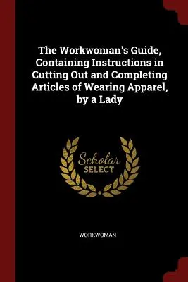 La guía de la mujer trabajadora, que contiene instrucciones para cortar y completar prendas de vestir, por una dama - The Workwoman's Guide, Containing Instructions in Cutting Out and Completing Articles of Wearing Apparel, by a Lady