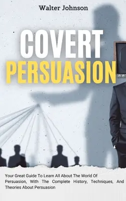 Persuasion Encubierta: Su Gran Guía Para Aprender Todo Sobre El Mundo De La Persuasión, Con La Historia Completa, Técnicas Y Teorías Sobre - Covert Persuasion: Your Great Guide To Learn All About The World Of Persuasion, With The Complete History, Techniques, And Theories About