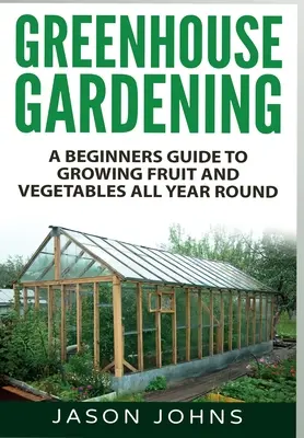 Jardinería de invernadero: Guía para principiantes sobre el cultivo de frutas y hortalizas durante todo el año - Greenhouse Gardening: A Beginners Guide To Growing Fruit and Vegetables All Year Round