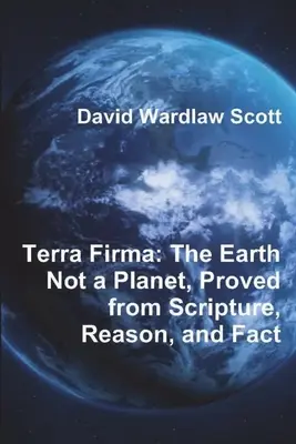 Tierra Firme: La Tierra no es un planeta, demostrado a partir de las Escrituras, la razón y los hechos - Terra Firma: The Earth Not a Planet, Proved from Scripture, Reason, and Fact