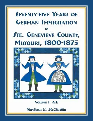 Seventy-Five Years of German Immigration to Ste. Genevieve County, Missouri: 1800-1875, Volume 1, A-E