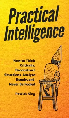 Inteligencia práctica: Cómo pensar críticamente, deconstruir situaciones, analizar en profundidad y no dejarse engañar nunca - Practical Intelligence: How to Think Critically, Deconstruct Situations, Analyze Deeply, and Never Be Fooled