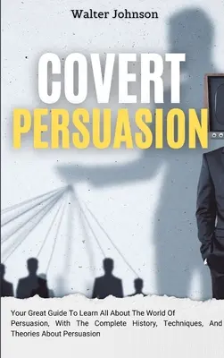 Persuasión Encubierta: Su Gran Guía Para Aprender Todo Sobre El Mundo De La Persuasión, Con La Historia Completa, Técnicas Y Teorías Sobre - Covert Persuasion: Your Great Guide To Learn All About The World Of Persuasion, With The Complete History, Techniques, And Theories About