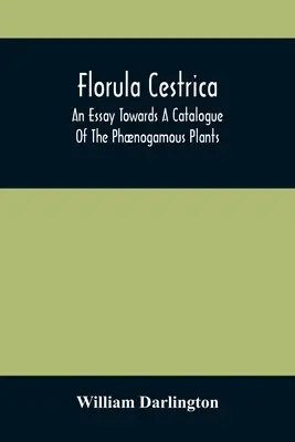 Florula Cestrica; An Essay Towards A Catalogue Of The Phnogamous Plants, Native And Naturalized, Growing In The Vicinity Of The Borough Of West-Chest