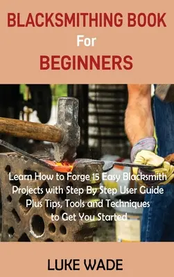 Libro de Herrería para Principiantes: Aprende a Forjar 15 Fáciles Proyectos de Herrería con Guía de Usuario Paso a Paso Más Consejos, Herramientas y Técnicas para Conseguir Y - Blacksmithing Book for Beginners: Learn How to Forge 15 Easy Blacksmith Projects with Step By Step User Guide Plus Tips, Tools and Techniques to Get Y