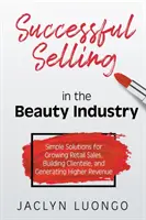 Vender con éxito en el sector de la belleza: Soluciones sencillas para aumentar las ventas al por menor, crear clientela y generar mayores ingresos - Successful Selling in the Beauty Industry: Simple Solutions for Growing Retail Sales, Building Clientele, and Generating Higher Revenue