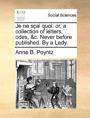 Je Ne Sai Quoi: Or, a Collection of Letters, Odes, &C. Never Before Published. by a Lady.
