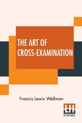 El arte del contrainterrogatorio: Con Los Contrainterrogatorios De Importantes Testigos En Algunos Casos Célebres - The Art Of Cross-Examination: With The Cross-Examinations Of Important Witnesses In Some Celebrated Cases