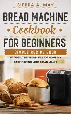 Pan Máquina Libro de cocina para principiantes: Recetario Sencillo Con Recetas Sin Gluten Para Hacer Pan En Casa Usando Su Panificadora - Bread Machine Cookbook For Beginners: Simple Recipe Book With Gluten Free Recipes For Home DIY Baking Using Your Bread Maker
