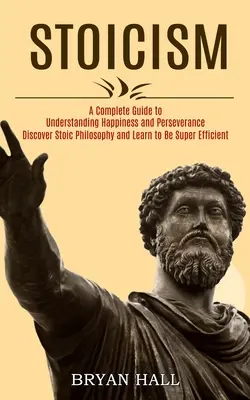 Estoicismo: Una Guía Completa para Entender la Felicidad y la Perseverancia (Descubre la Filosofía Estoica y Aprende a Ser Súper Eficaz - Stoicism: A Complete Guide to Understanding Happiness and Perseverance (Discover Stoic Philosophy and Learn to Be Super Efficien