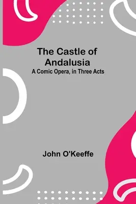 El castillo de Andalucía: una ópera cómica en tres actos - The Castle Of Andalusia; A Comic Opera, In Three Acts