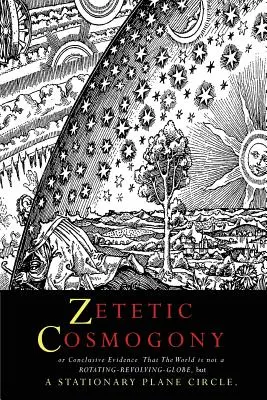 Zetetic Cosmogony: Or Conclusive Evidence that the World is not a Rotating Revolving Globe but a Stationary Plane Circle (O Pruebas concluyentes de que el mundo no es un globo giratorio en rotación, sino un círculo plano estacionario) - Zetetic Cosmogony: Or Conclusive Evidence that the World is not a Rotating Revolving Globe but a Stationary Plane Circle