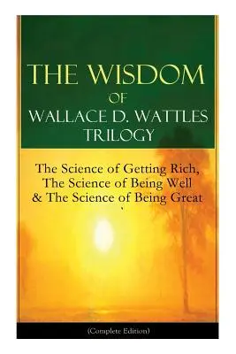 La Trilogía de la Sabiduría de Wallace D. Wattles: La Ciencia de Hacerse Rico, La Ciencia de Estar Bien y La Ciencia de Ser Grande (Edición Completa): De - The Wisdom of Wallace D. Wattles Trilogy: The Science of Getting Rich, The Science of Being Well & The Science of Being Great (Complete Edition): From