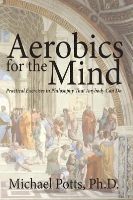 Aerobic for the Mind: Ejercicios prácticos de filosofía que cualquiera puede hacer - Aerobics for the Mind: Practical Exercises in Philosophy That Anybody Can Do