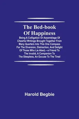 El libro de cabecera de la felicidad; una recopilación de alegres escritos reunidos de muchas partes en este compendio para el di - The Bed-Book of Happiness; Being a colligation or assemblage of cheerful writings brought together from many quarters into this one compass for the di