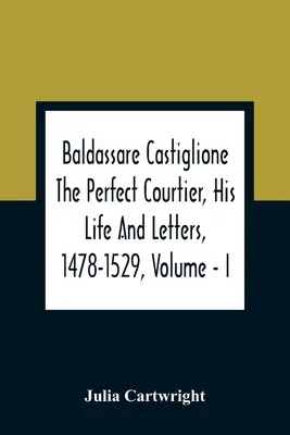 Baldassare Castiglione El perfecto cortesano, su vida y sus cartas, 1478-1529, Volumen - I - Baldassare Castiglione The Perfect Courtier, His Life And Letters, 1478-1529, Volume - I