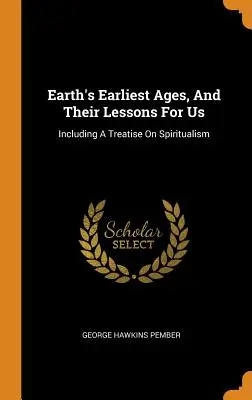 Las edades más tempranas de la Tierra y sus lecciones para nosotros: Un tratado sobre el espiritismo - Earth's Earliest Ages, And Their Lessons For Us: Including A Treatise On Spiritualism