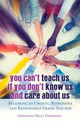 You Can't Teach Us if You Don't Know Us and Care About Us; Becoming an Ubuntu, Responsive and Responsible Urban Teacher (No puedes enseñarnos si no nos conoces y no te preocupas por nosotros; Cómo convertirse en un profesor urbano responsable, receptivo y con Ubuntu) - You Can't Teach Us if You Don't Know Us and Care About Us; Becoming an Ubuntu, Responsive and Responsible Urban Teacher