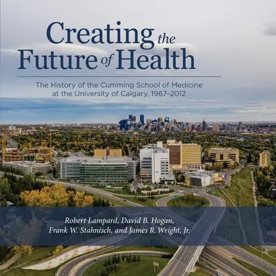 Creando el futuro de la salud: La historia de la Facultad de Medicina Cumming de la Universidad de Calgary, 1967-2012 - Creating the Future of Health: The History of the Cumming School of Medicine at the University of Calgary, 1967-2012