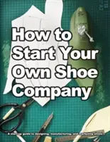 Cómo crear su propia empresa de calzado: Una guía para empezar a diseñar, fabricar y comercializar zapatos - How to Start Your Own Shoe Company: A start-up guide to designing, manufacturing, and marketing shoes