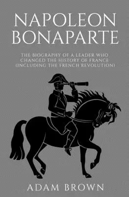 Napoleón Bonaparte: La biografía de un líder que cambió la historia de Francia (incluida la Revolución Francesa) - Napoleon Bonaparte: The Biography of a Leader Who Changed the History of France (Including the French Revolution)