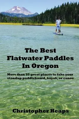 The Best Flatwater Paddles in Oregon: Más de 50 magníficos lugares para practicar el surf de remo, el kayak o la canoa - The Best Flatwater Paddles in Oregon: More Than 50 Great Places to Take Your Standup Paddleboard, Kayak, or Canoe