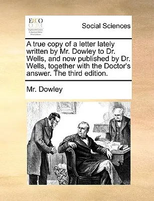 Copia fiel de una carta escrita últimamente por el Sr. Dowley al Dr. Wells, y publicada ahora por el Dr. Wells, junto con la respuesta del Doctor. la Tercera Editio - A True Copy of a Letter Lately Written by Mr. Dowley to Dr. Wells, and Now Published by Dr. Wells, Together with the Doctor's Answer. the Third Editio
