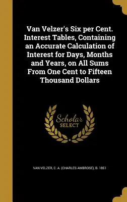 Van Velzer's Six Per Cent. Tablas de intereses, que contienen un cálculo exacto de los intereses por días, meses y años, sobre todas las sumas desde un céntimo hasta un euro. - Van Velzer's Six Per Cent. Interest Tables, Containing an Accurate Calculation of Interest for Days, Months and Years, on All Sums from One Cent to Fi