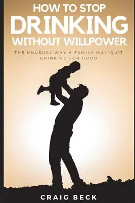 Cómo dejar de beber sin fuerza de voluntad: La forma insólita en que un padre de familia dejó de beber para siempre - How to Stop Drinking Without Willpower: The Unusual Way a Family Man Quit Drinking for Good