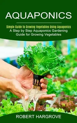 Acuaponía: Guía sencilla para el cultivo de hortalizas mediante acuaponía (Guía paso a paso de jardinería acuapónica para el cultivo de hortalizas) - Aquaponics: Simple Guide to Growing Vegetables Using Aquaponics (A Step by Step Aquaponics Gardening Guide for Growing Vegetables)