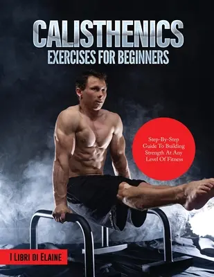 Ejercicios de calistenia para principiantes: Guía paso a paso para aumentar la fuerza en cualquier nivel de condición física - Calisthenics Exercises for Beginners: Step-By-Step Guide to Building Strength at Any Level of Fitness