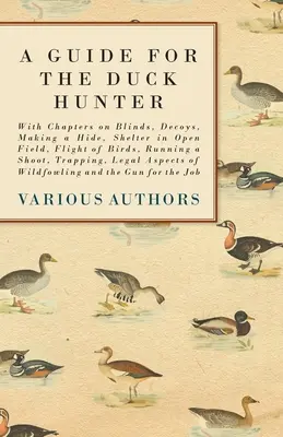 Guía para el cazador de patos - Con capítulos sobre persianas, señuelos, cómo hacer un escondite, refugio en campo abierto, vuelo de las aves, ejecución de una cacería, trampeo, legales - A Guide for the Duck Hunter - With Chapters on Blinds, Decoys, Making a Hide, Shelter in Open Field, Flight of Birds, Running a Shoot, Trapping, Legal