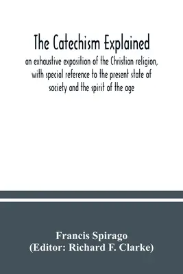 El catecismo explicado: una exposición exhaustiva de la religión cristiana, con especial referencia al estado actual de la sociedad y de la espi - The catechism explained: an exhaustive exposition of the Christian religion, with special reference to the present state of society and the spi