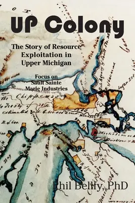 U.P. Colony: The Story of Resource Exploitation in Upper Michigan -- Focus on Sault Sainte Marie Industries (La historia de la explotación de recursos en el Alto Michigan, centrada en las industrias de Sault Sainte Marie) - U.P. Colony: The Story of Resource Exploitation in Upper Michigan -- Focus on Sault Sainte Marie Industries