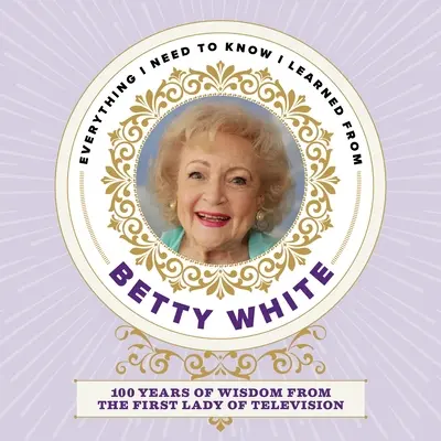 Todo lo que necesito saber lo aprendí de Betty White: 100 años de sabiduría de la primera dama de la televisión - Everything I Need to Know I Learned from Betty White: 100 Years of Wisdom from the First Lady of Television