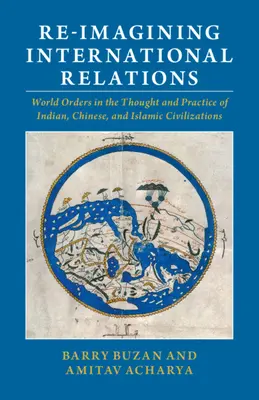 Reimaginar las relaciones internacionales: Los órdenes mundiales en el pensamiento y la práctica de las civilizaciones india, china e islámica - Re-Imagining International Relations: World Orders in the Thought and Practice of Indian, Chinese, and Islamic Civilizations