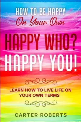 Cómo ser feliz por ti mismo: ¿Feliz quién? Happy You - Aprende a vivir la vida a tu manera - How To Be Happy On Your Own: Happy Who? Happy You - Learn How To Live Life On Your Own Terms