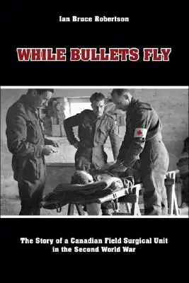 Mientras vuelan las balas: la historia de una unidad quirúrgica de campaña canadiense en la Segunda Guerra Mundial - While Bullets Fly: The Story of a Canadian Field Surgical Unit in the Second World War