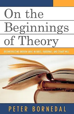 Sobre los comienzos de la teoría: La deconstrucción de la lógica rota en Grice, Habermas y Stuart Mill - On the Beginnings of Theory: Deconstructing Broken Logic in Grice, Habermas, and Stuart Mill