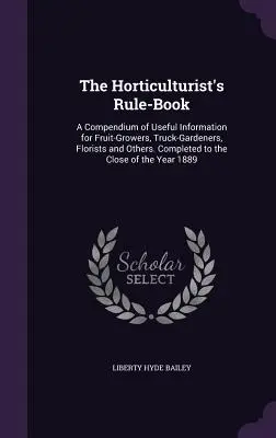 El libro de reglas del horticultor: Un compendio de información útil para fruticultores, jardineros, floristas y otros. Completado hasta el cierre de - The Horticulturist's Rule-Book: A Compendium of Useful Information for Fruit-Growers, Truck-Gardeners, Florists and Others. Completed to the Close of