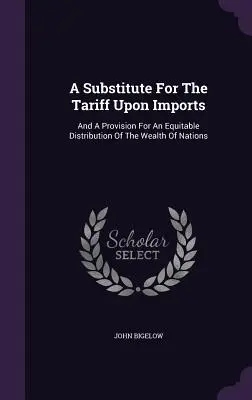 Un sustituto del arancel sobre las importaciones: Y una Disposición para una Distribución Equitativa de la Riqueza de las Naciones - A Substitute for the Tariff Upon Imports: And a Provision for an Equitable Distribution of the Wealth of Nations