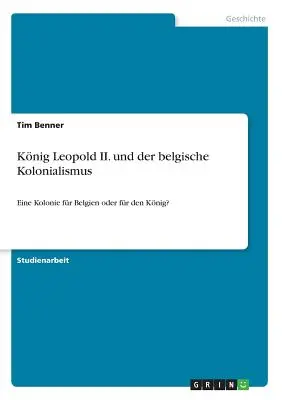 Knig Leopold II. und der belgische Kolonialismus: ¿Eine Kolonie fr Belgien oder fr den Knig? - Knig Leopold II. und der belgische Kolonialismus: Eine Kolonie fr Belgien oder fr den Knig?