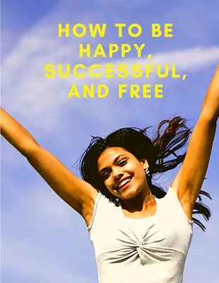 Cómo ser feliz, exitoso y libre: Cambia tu vida y alcanza la verdadera felicidad - How To Be Happy, Successful, And Free: Change Your Life, and Achieve Real Happiness