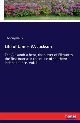 Life of James W. Jackson: The Alexandria hero, the slayer of Ellsworth, the first martyr in the cause of southern independence. Vol. 1