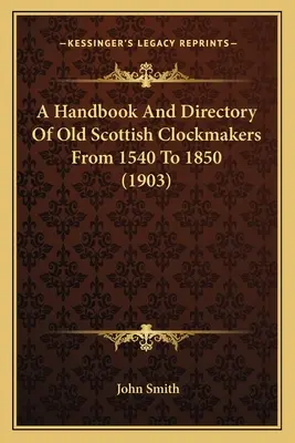 A Handbook And Directory Of Old Scottish Clockmakers From 1540 To 1850 (1903) (Manual y directorio de antiguos relojeros escoceses de 1540 a 1850) - A Handbook And Directory Of Old Scottish Clockmakers From 1540 To 1850 (1903)