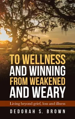 Hacia el bienestar y la victoria desde el debilitamiento y el cansancio: vivir más allá del dolor, la pérdida y la enfermedad - To Wellness and Winning from Weakened and Weary: Living Beyond Grief, Loss and Illness