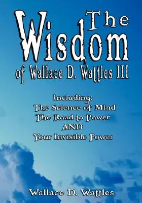 La sabiduría de Wallace D. Wattles III - Incluye: La Ciencia de la Mente, El Camino al Poder Y Tu Poder Invisible - The Wisdom of Wallace D. Wattles III - Including: The Science of Mind, The Road to Power AND Your Invisible Power