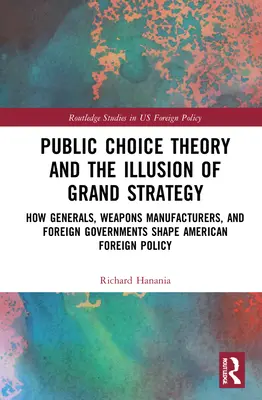 Public Choice Theory and the Illusion of Grand Strategy: How Generals, Weapons Manufacturers, and Foreign Governments Shape American Foreign Policy. - Public Choice Theory and the Illusion of Grand Strategy: How Generals, Weapons Manufacturers, and Foreign Governments Shape American Foreign Policy